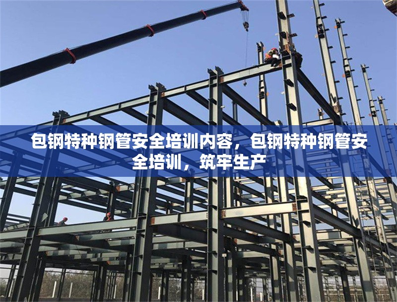 包鋼特種鋼管安全培訓(xùn)內(nèi)容，包鋼特種鋼管安全培訓(xùn)，筑牢生產(chǎn) 行業(yè)新聞 第1張