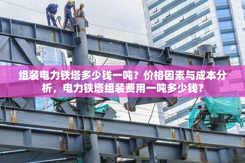 組裝電力鐵塔多少錢一噸？價格因素與成本分析，電力鐵塔組裝費用一噸多少錢？