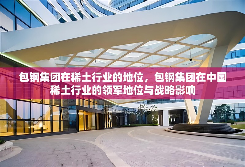 包鋼集團(tuán)在稀土行業(yè)的地位，包鋼集團(tuán)在中國(guó)稀土行業(yè)的領(lǐng)軍地位與戰(zhàn)略影響 行業(yè)新聞 第1張