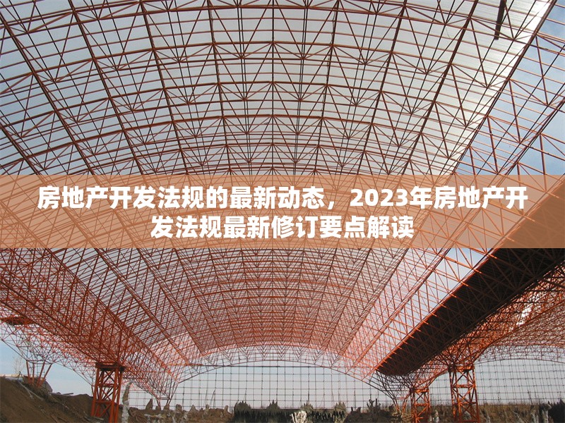 房地產(chǎn)開發(fā)法規(guī)的最新動態(tài)，2023年房地產(chǎn)開發(fā)法規(guī)最新修訂要點(diǎn)解讀