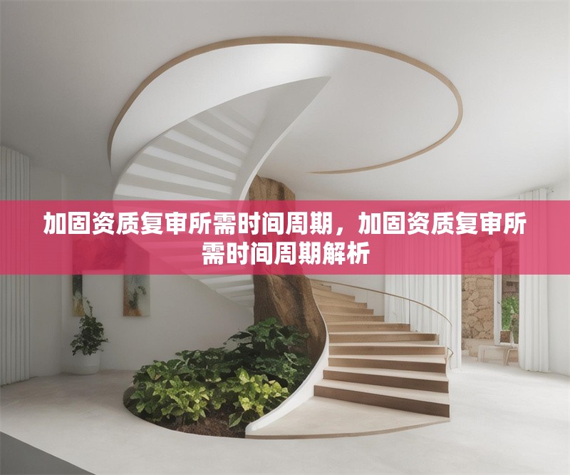 加固資質(zhì)復(fù)審所需時(shí)間周期，加固資質(zhì)復(fù)審所需時(shí)間周期解析 行業(yè)新聞 第1張