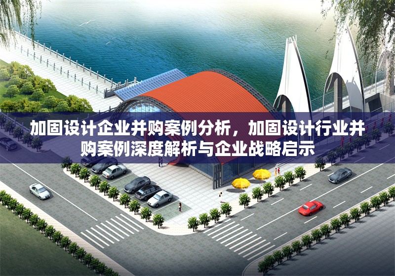 加固設(shè)計(jì)企業(yè)并購案例分析，加固設(shè)計(jì)行業(yè)并購案例深度解析與企業(yè)戰(zhàn)略啟示