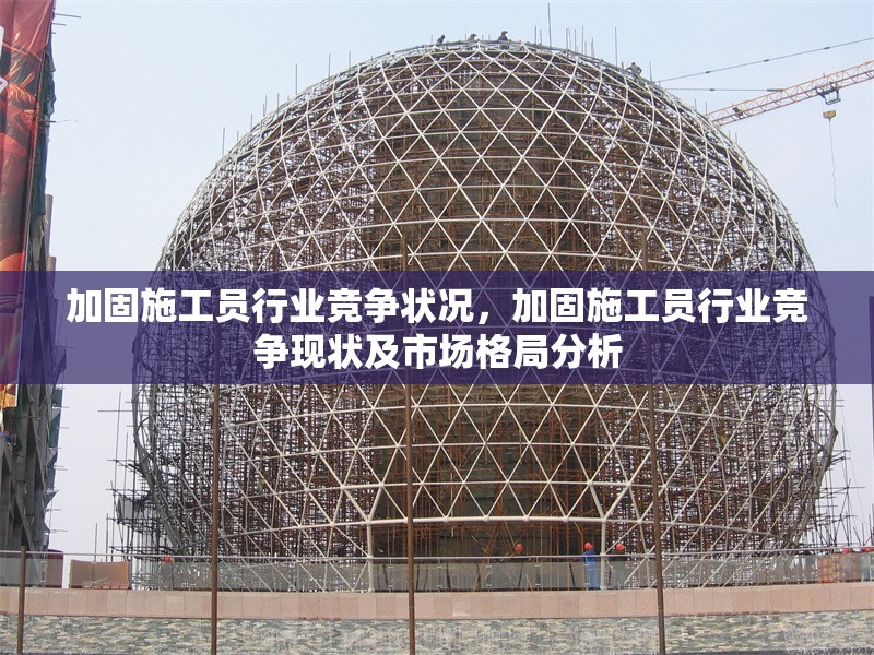 加固施工員行業(yè)競爭狀況，加固施工員行業(yè)競爭現(xiàn)狀及市場格局分析，加固施工員行業(yè)競爭現(xiàn)狀與市場格局深度分析
