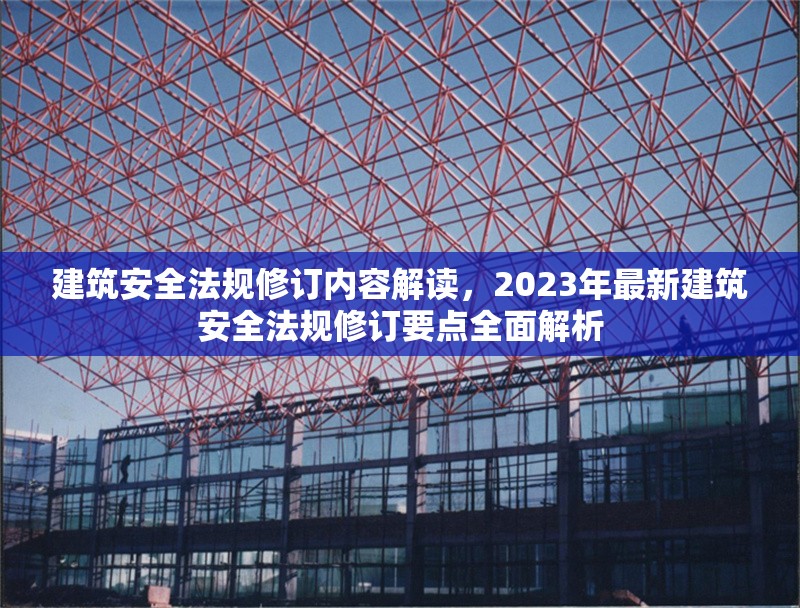 建筑安全法規(guī)修訂內(nèi)容解讀，2023年最新建筑安全法規(guī)修訂要點(diǎn)全面解析