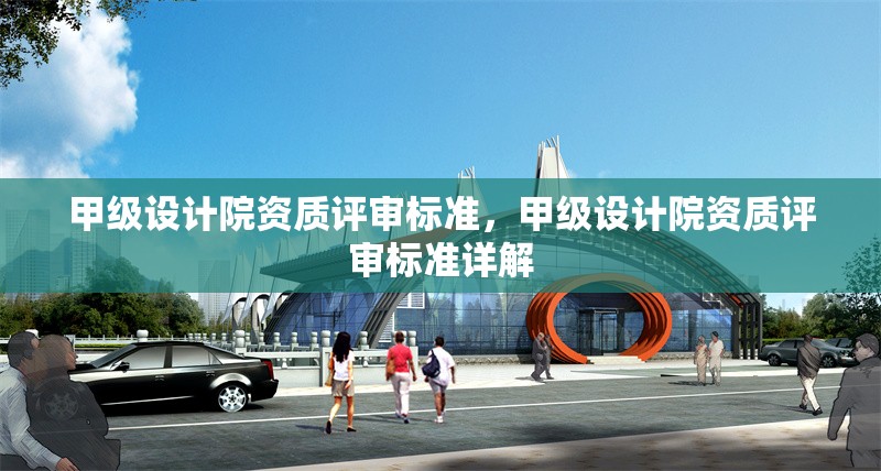 甲級設(shè)計(jì)院資質(zhì)評審標(biāo)準(zhǔn)，甲級設(shè)計(jì)院資質(zhì)評審標(biāo)準(zhǔn)詳解，甲級設(shè)計(jì)院資質(zhì)評審標(biāo)準(zhǔn)詳解