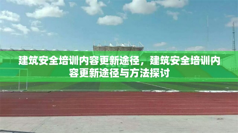 建筑安全培訓(xùn)內(nèi)容更新途徑，建筑安全培訓(xùn)內(nèi)容更新途徑與方法探討 行業(yè)新聞 第1張