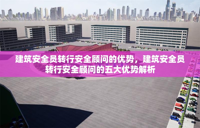 建筑安全員轉(zhuǎn)行安全顧問(wèn)的優(yōu)勢(shì)，建筑安全員轉(zhuǎn)行安全顧問(wèn)的五大優(yōu)勢(shì)解析 行業(yè)新聞 第1張