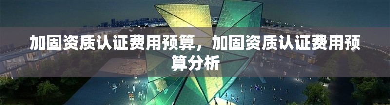 加固資質認證費用預算，加固資質認證費用預算分析 行業(yè)新聞 第1張