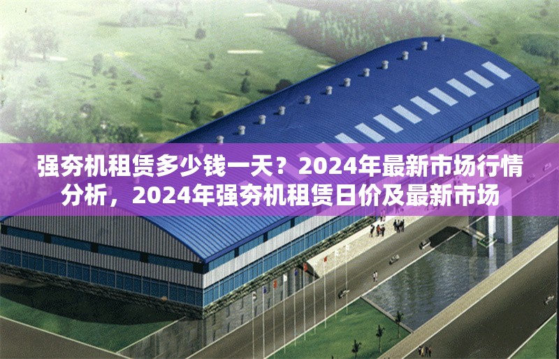 強(qiáng)夯機(jī)租賃多少錢一天？2024年最新市場(chǎng)行情分析，2024年強(qiáng)夯機(jī)租賃日價(jià)及最新市場(chǎng)