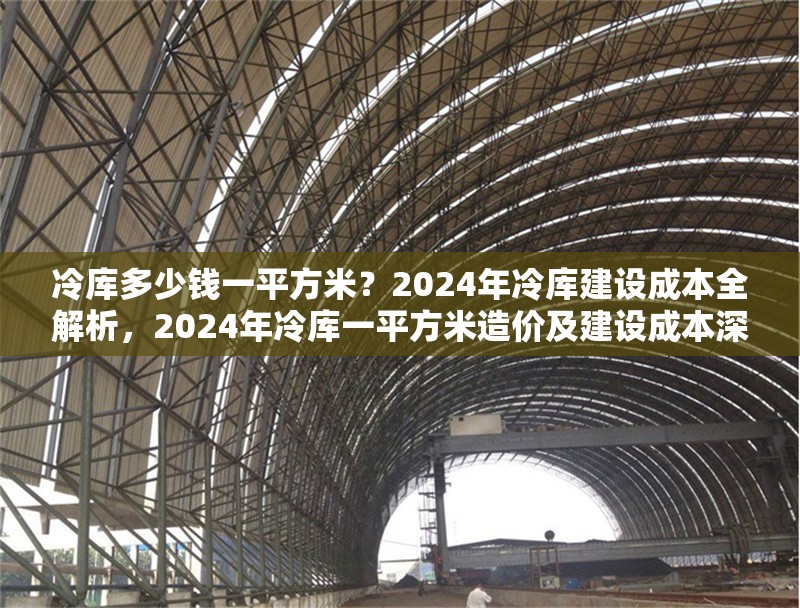 冷庫多少錢一平方米？2024年冷庫建設(shè)成本全解析，2024年冷庫一平方米造價及建設(shè)成本深度剖析