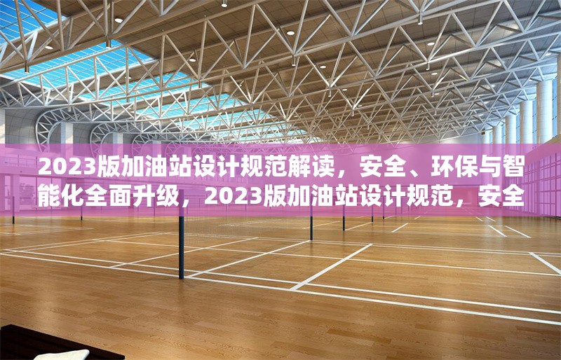 2023版加油站設(shè)計規(guī)范解讀，安全、環(huán)保與智能化全面升級，2023版加油站設(shè)計規(guī)范，安全環(huán)保智能化全面升級 行業(yè)新聞