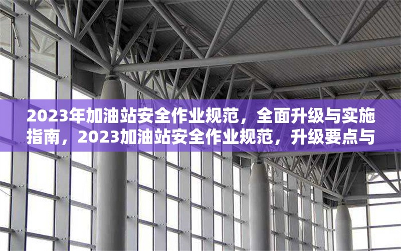 2023年加油站安全作業(yè)規(guī)范，全面升級與實施指南，2023加油站安全作業(yè)規(guī)范，升級要點與實施全 行業(yè)新聞