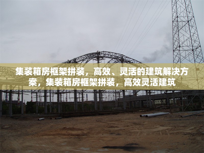 集裝箱房框架拼裝，高效、靈活的建筑解決方案，集裝箱房框架拼裝，高效靈活建筑 行業(yè)新聞